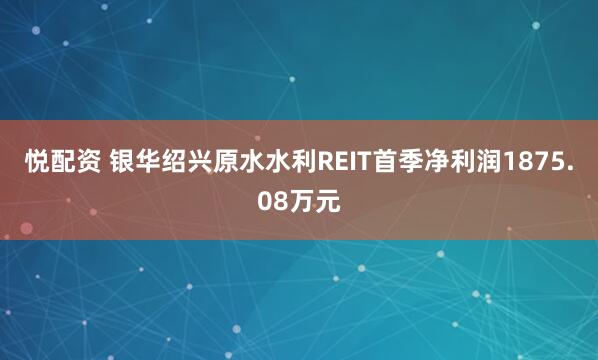 悦配资 银华绍兴原水水利REIT首季净利润1875.08万元