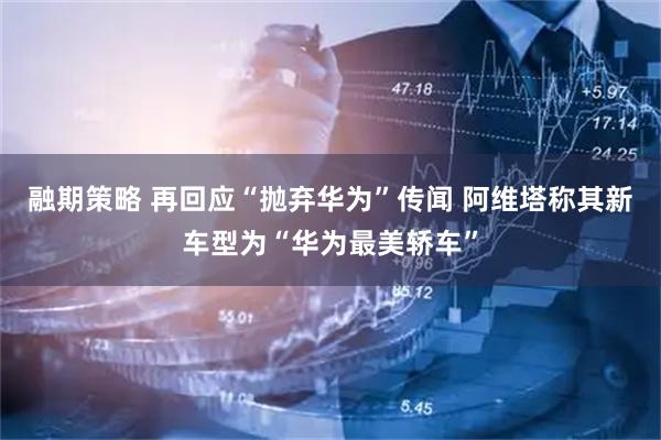 融期策略 再回应“抛弃华为”传闻 阿维塔称其新车型为“华为最美轿车”