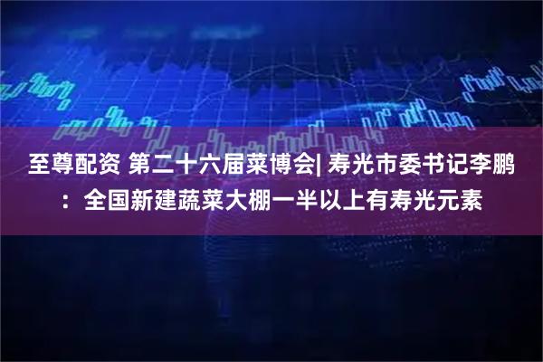 至尊配资 第二十六届菜博会| 寿光市委书记李鹏：全国新建蔬菜大棚一半以上有寿光元素