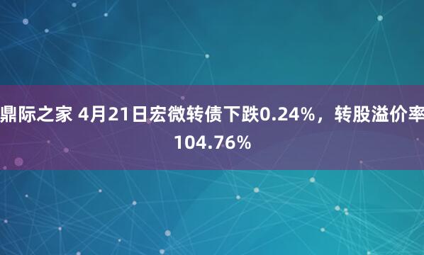 鼎际之家 4月21日宏微转债下跌0.24%，转股溢价率104.76%