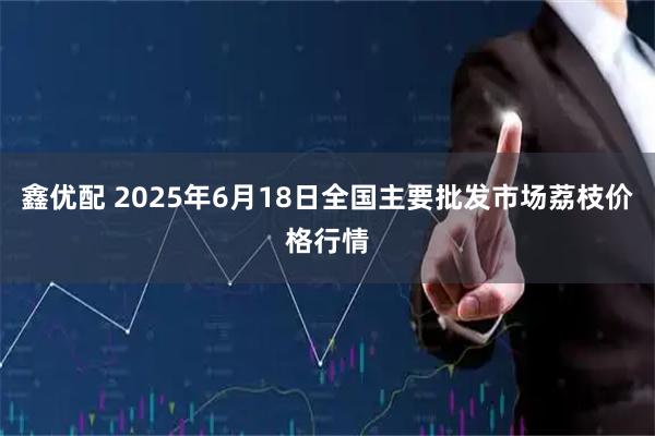 鑫优配 2025年6月18日全国主要批发市场荔枝价格行情