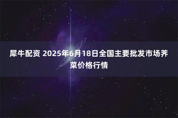 犀牛配资 2025年6月18日全国主要批发市场荠菜价格行情