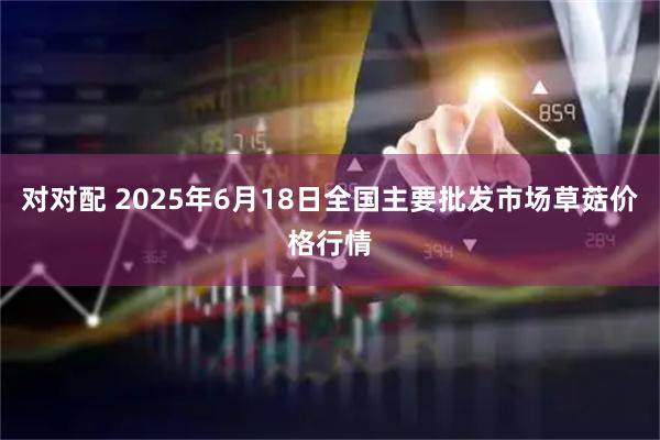 对对配 2025年6月18日全国主要批发市场草菇价格行情