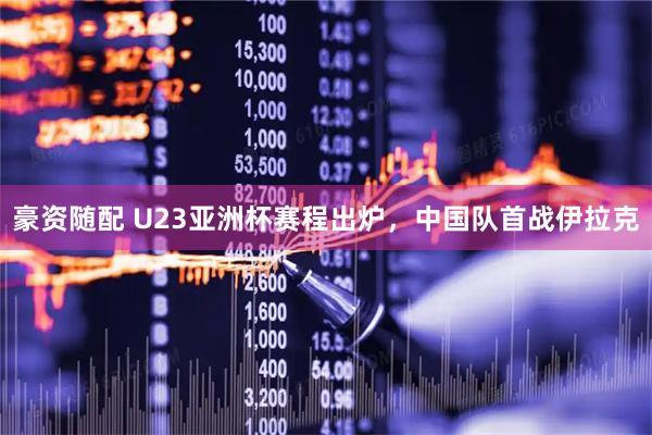 豪资随配 U23亚洲杯赛程出炉，中国队首战伊拉克