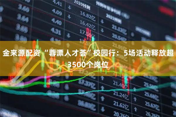 金来源配资 “蓉漂人才荟”校园行：5场活动释放超3500个岗位