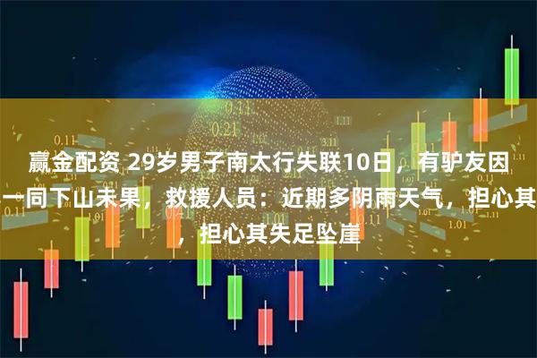 赢金配资 29岁男子南太行失联10日，有驴友因下雨劝其一同下山未果，救援人员：近期多阴雨天气，担心其失足坠崖