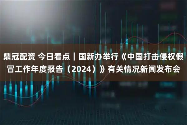 鼎冠配资 今日看点｜国新办举行《中国打击侵权假冒工作年度报告（2024）》有关情况新闻发布会