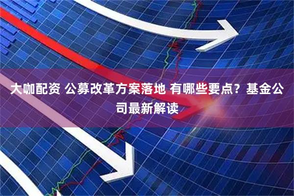 大咖配资 公募改革方案落地 有哪些要点？基金公司最新解读