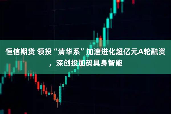 恒信期货 领投“清华系”加速进化超亿元A轮融资，深创投加码具身智能