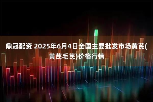 鼎冠配资 2025年6月4日全国主要批发市场黄芪(黄芪毛芪)价格行情