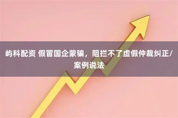 屿科配资 假冒国企蒙骗,阻拦不了虚假仲裁纠正/案例说法