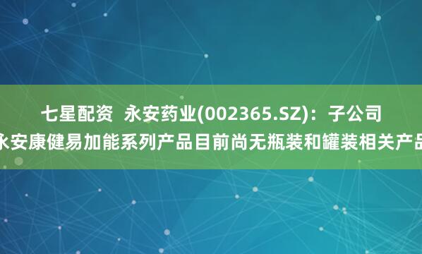 七星配资  永安药业(002365.SZ)：子公司永安康健易加能系列产品目前尚无瓶装和罐装相关产品