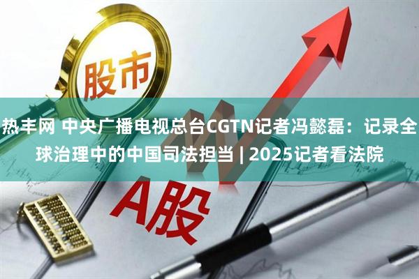 热丰网 中央广播电视总台CGTN记者冯懿磊：记录全球治理中的中国司法担当 | 2025记者看法院
