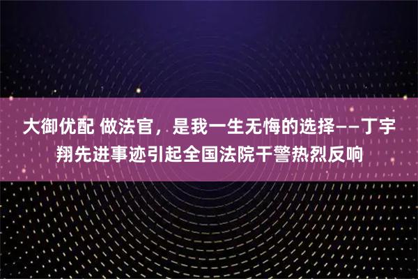 大御优配 做法官，是我一生无悔的选择——丁宇翔先进事迹引起全国法院干警热烈反响
