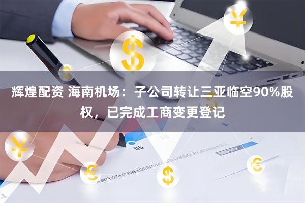 辉煌配资 海南机场:子公司转让三亚临空90%股权,已完成工商变更登记