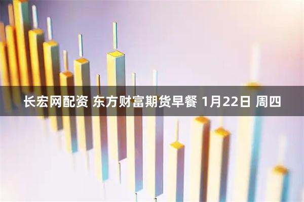 长宏网配资 东方财富期货早餐 1月22日 周四